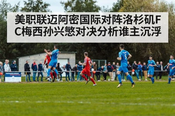 美职联迈阿密国际对阵洛杉矶FC梅西孙兴慜对决分析谁主沉浮